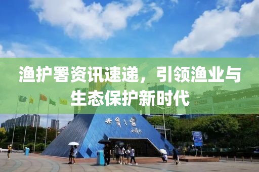 渔护署资讯速递，引领渔业与生态保护新时代