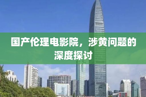 国产伦理电影院，涉黄问题的深度探讨