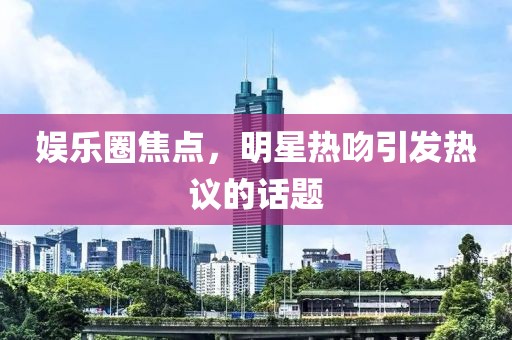 娱乐圈焦点，明星热吻引发热议的话题