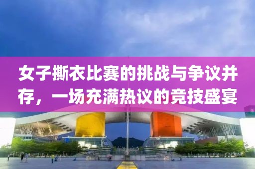 女子撕衣比赛的挑战与争议并存，一场充满热议的竞技盛宴