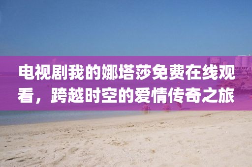 电视剧我的娜塔莎免费在线观看，跨越时空的爱情传奇之旅