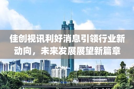 佳创视讯利好消息引领行业新动向，未来发展展望新篇章