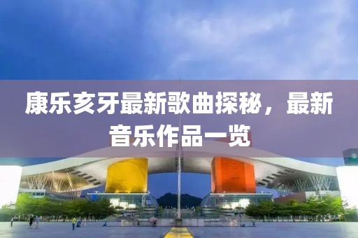 康乐亥牙最新歌曲探秘，最新音乐作品一览