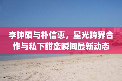李钟硕与朴信惠，星光跨界合作与私下甜蜜瞬间最新动态