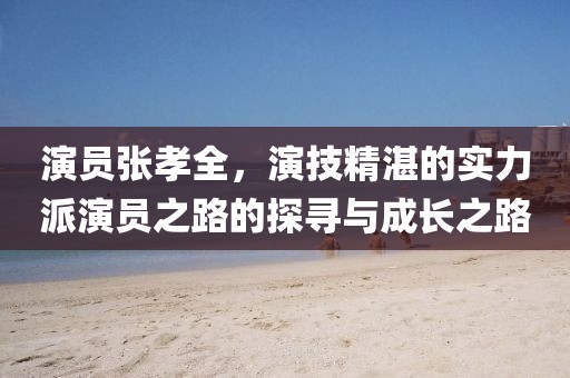 演员张孝全，演技精湛的实力派演员之路的探寻与成长之路