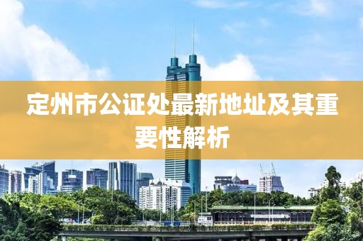 定州市公证处最新地址及其重要性解析