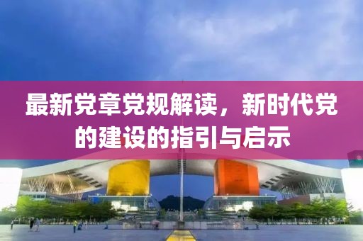最新党章党规解读，新时代党的建设的指引与启示