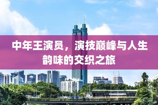 中年王演员，演技巅峰与人生韵味的交织之旅
