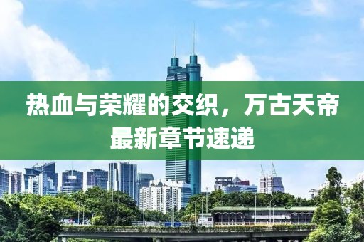 热血与荣耀的交织，万古天帝最新章节速递