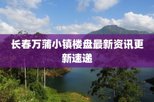 长春万蒲小镇楼盘最新资讯更新速递