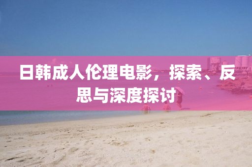 日韩成人伦理电影，探索、反思与深度探讨