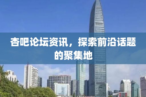 杏吧论坛资讯，探索前沿话题的聚集地