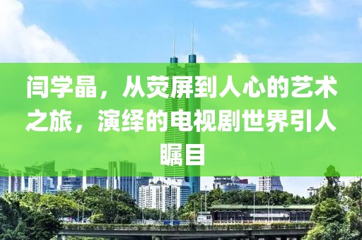 闫学晶，从荧屏到人心的艺术之旅，演绎的电视剧世界引人瞩目