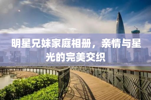 明星兄妹家庭相册，亲情与星光的完美交织