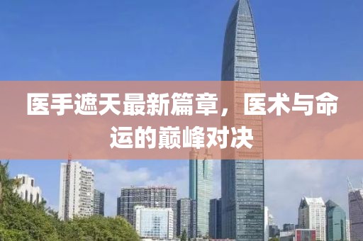 医手遮天最新篇章，医术与命运的巅峰对决