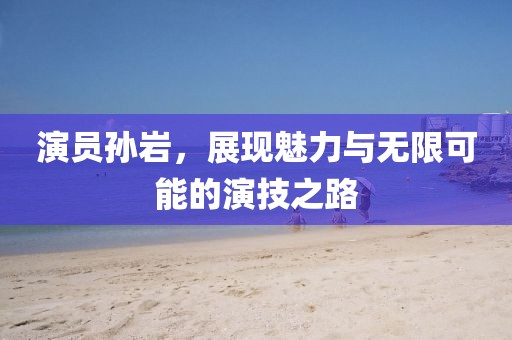 演员孙岩，展现魅力与无限可能的演技之路