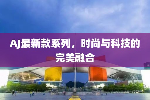 AJ最新款系列，时尚与科技的完美融合