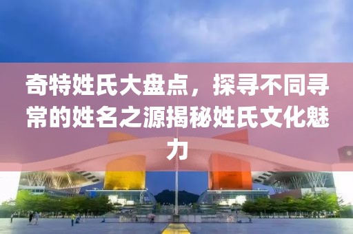 奇特姓氏大盘点，探寻不同寻常的姓名之源揭秘姓氏文化魅力