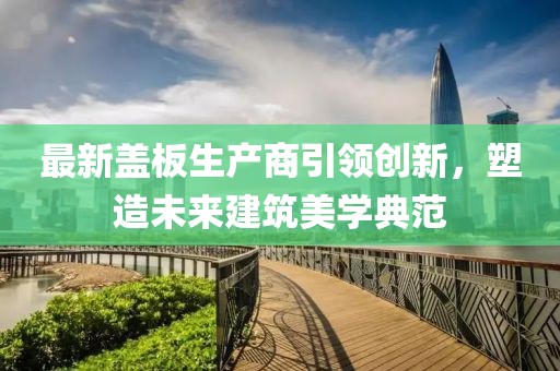 最新盖板生产商引领创新，塑造未来建筑美学典范