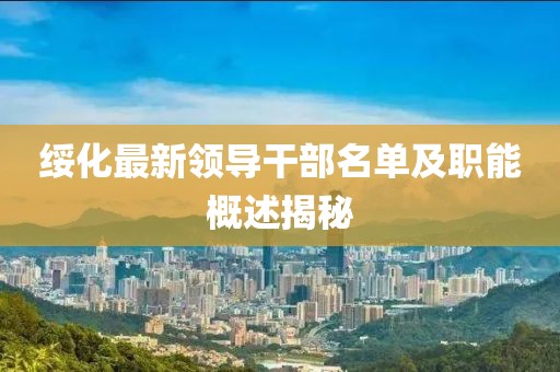 绥化最新领导干部名单及职能概述揭秘