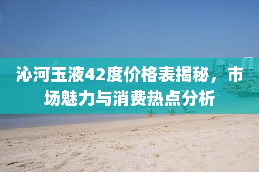 沁河玉液42度价格表揭秘，市场魅力与消费热点分析