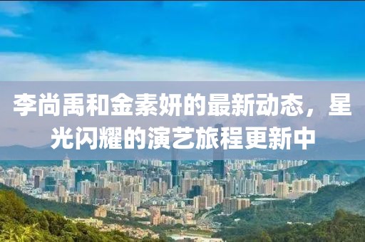 李尚禹和金素妍的最新动态，星光闪耀的演艺旅程更新中