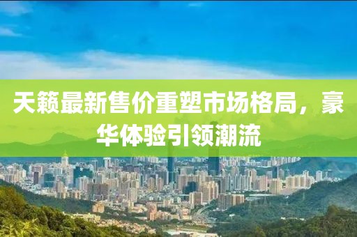 天籁最新售价重塑市场格局，豪华体验引领潮流