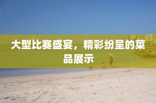 大型比赛盛宴，精彩纷呈的菜品展示