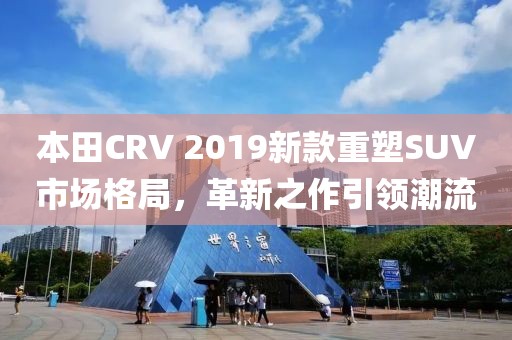 本田CRV 2019新款重塑SUV市场格局，革新之作引领潮流