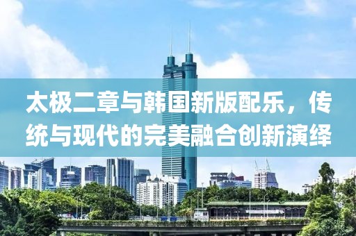 太极二章与韩国新版配乐，传统与现代的完美融合创新演绎