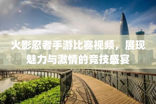 火影忍者手游比赛视频，展现魅力与激情的竞技盛宴