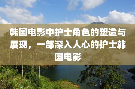韩国电影中护士角色的塑造与展现，一部深入人心的护士韩国电影