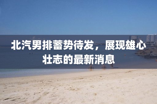 北汽男排蓄势待发，展现雄心壮志的最新消息