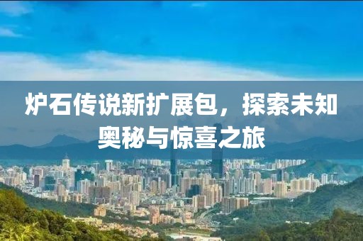 炉石传说新扩展包，探索未知奥秘与惊喜之旅