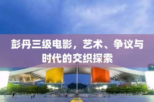 彭丹三级电影，艺术、争议与时代的交织探索