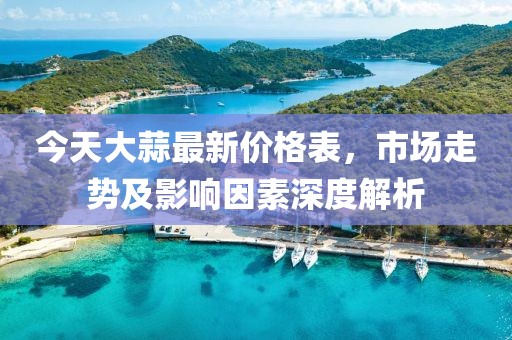 今天大蒜最新价格表，市场走势及影响因素深度解析