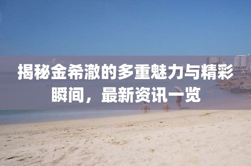 揭秘金希澈的多重魅力与精彩瞬间，最新资讯一览