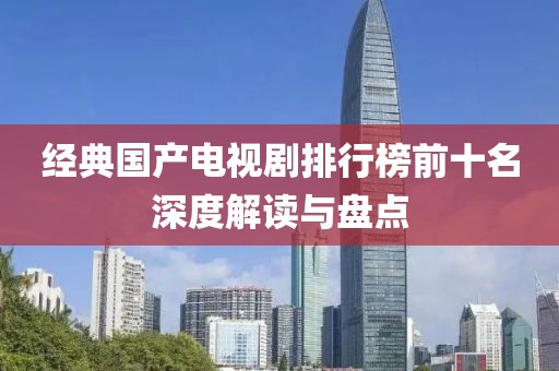 经典国产电视剧排行榜前十名深度解读与盘点