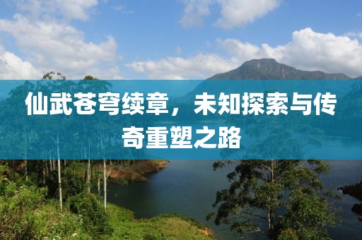 仙武苍穹续章，未知探索与传奇重塑之路