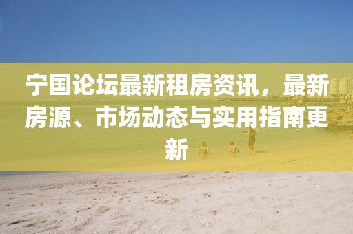 宁国论坛最新租房资讯，最新房源、市场动态与实用指南更新