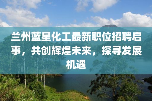 兰州蓝星化工最新职位招聘启事，共创辉煌未来，探寻发展机遇