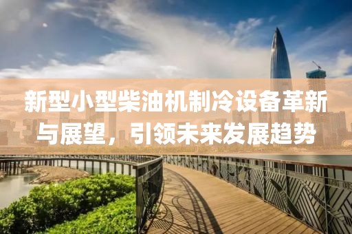 新型小型柴油机制冷设备革新与展望，引领未来发展趋势