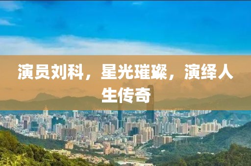 演员刘科，星光璀璨，演绎人生传奇
