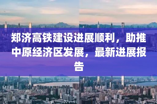 郑济高铁建设进展顺利，助推中原经济区发展，最新进展报告