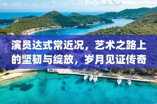 演员达式常近况，艺术之路上的坚韧与绽放，岁月见证传奇