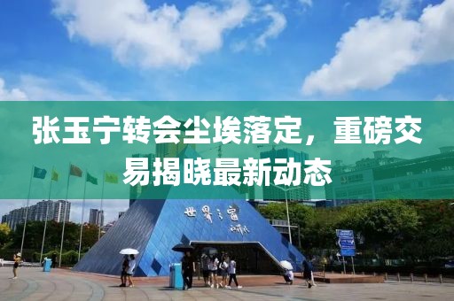 张玉宁转会尘埃落定，重磅交易揭晓最新动态