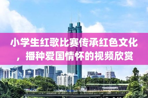 小学生红歌比赛传承红色文化，播种爱国情怀的视频欣赏