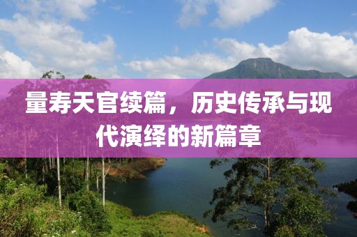 量寿天官续篇，历史传承与现代演绎的新篇章
