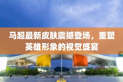 马超最新皮肤震撼登场，重塑英雄形象的视觉盛宴