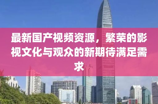 最新国产视频资源，繁荣的影视文化与观众的新期待满足需求